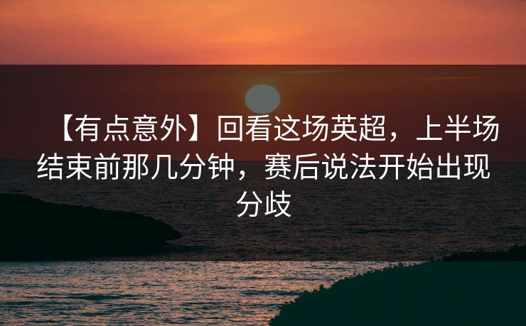 【有点意外】回看这场英超，上半场结束前那几分钟，赛后说法开始出现分歧