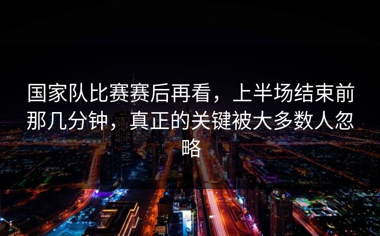 国家队比赛赛后再看，上半场结束前那几分钟，真正的关键被大多数人忽略