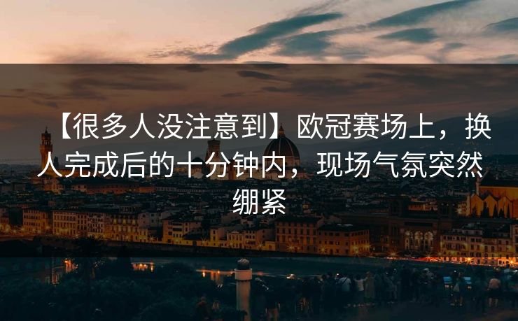【很多人没注意到】欧冠赛场上，换人完成后的十分钟内，现场气氛突然绷紧