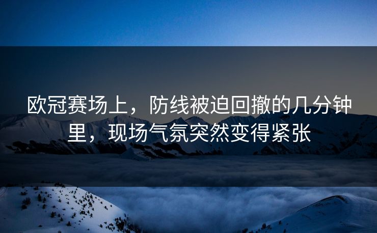 欧冠赛场上,防线被迫回撤的几分钟里,现场气氛突然变得紧张 欧冠赛场上,防线被迫回撤的几分钟里,现场气氛突然变得紧张