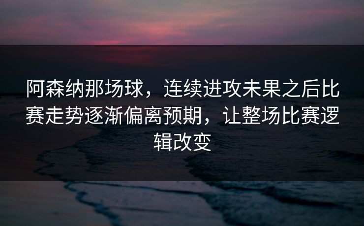 阿森纳那场球，连续进攻未果之后比赛走势逐渐偏离预期，让整场比赛逻辑改变
