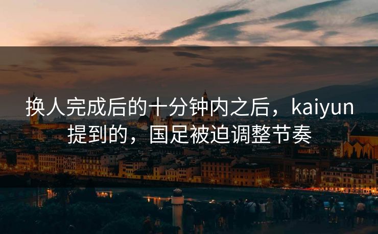 换人完成后的十分钟内之后，kaiyun提到的，国足被迫调整节奏
