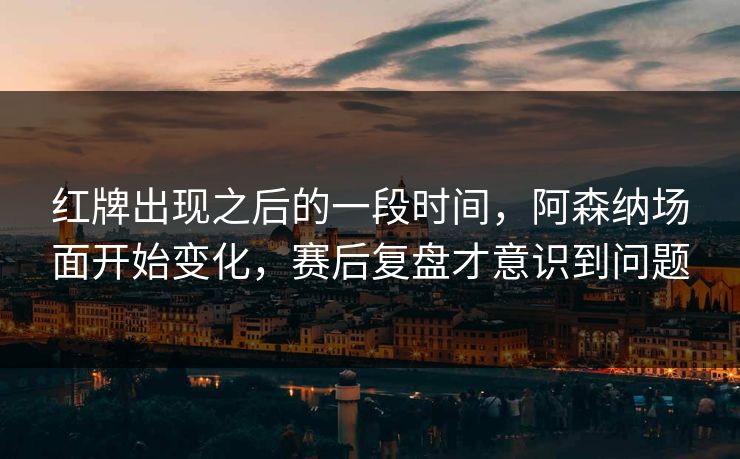 红牌出现之后的一段时间,阿森纳场面开始变化,赛后复盘才意识到问题 红牌出现之后的一段时间,阿森纳场面开始变化,赛后复盘才意识到问题