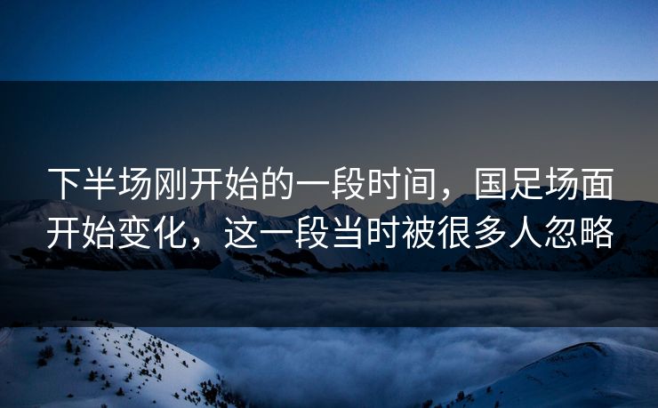 下半场刚开始的一段时间，国足场面开始变化，这一段当时被很多人忽略