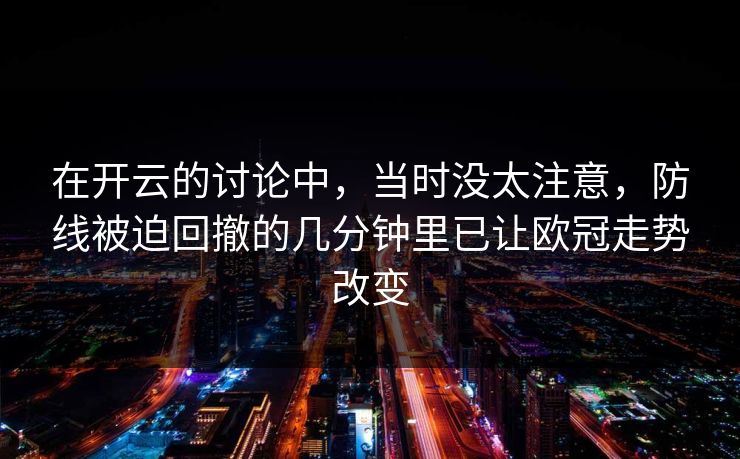 在开云的讨论中，当时没太注意，防线被迫回撤的几分钟里已让欧冠走势改变