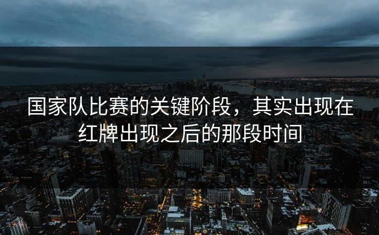 国家队比赛的关键阶段,其实出现在红牌出现之后的那段时间 国家队比赛的关键阶段,其实出现在红牌出现之后的那段时间