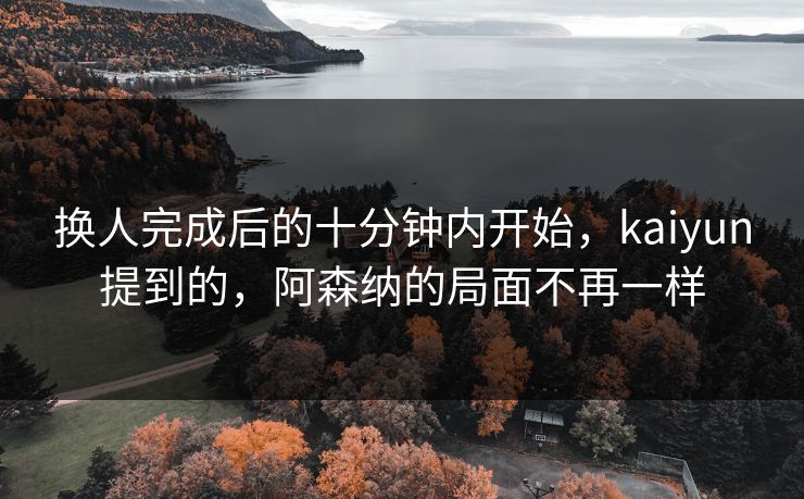 换人完成后的十分钟内开始，kaiyun提到的，阿森纳的局面不再一样