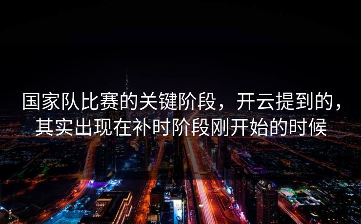 国家队比赛的关键阶段，开云提到的，其实出现在补时阶段刚开始的时候